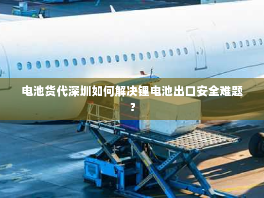电池货代深圳如何解决锂电池出口安全难题？