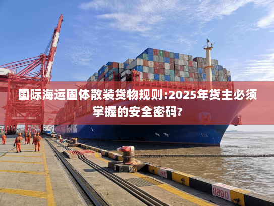 国际海运固体散装货物规则:2025年货主必须掌握的安全密码?