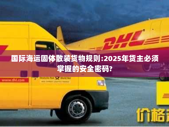 国际海运固体散装货物规则:2025年货主必须掌握的安全密码?