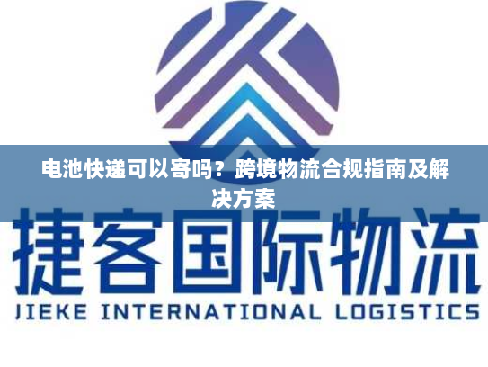 电池快递可以寄吗?跨境物流合规指南及解决方案 电池快递可以寄吗?跨境物流合规指南及解决方案