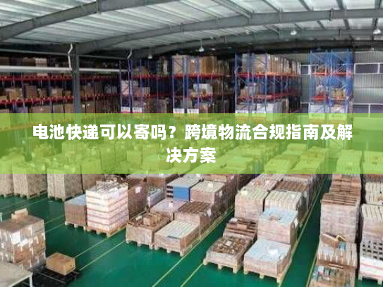 电池快递可以寄吗？跨境物流合规指南及解决方案
