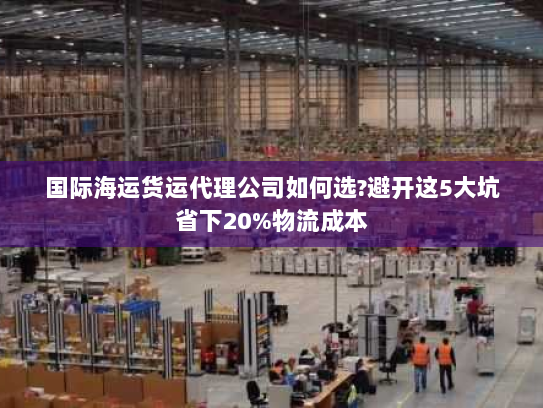 国际海运货运代理公司如何选?避开这5大坑省下20%物流成本 国际海运货运代理公司如何选?避开这5大坑省下20%物流成本