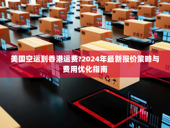 美国空运到香港运费?2024年最新报价策略与费用优化指南 美国空运到香港运费?2024年最新报价策略与费用优化指南