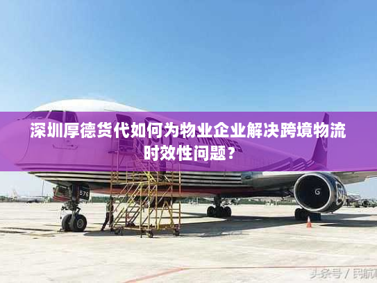 深圳厚德货代如何为物业企业解决跨境物流时效性问题？