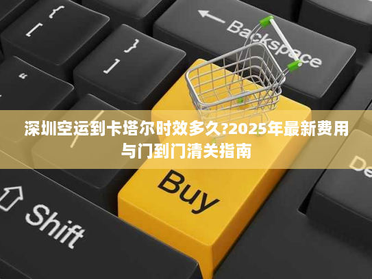 深圳空运到卡塔尔时效多久?2025年最新费用与门到门清关指南