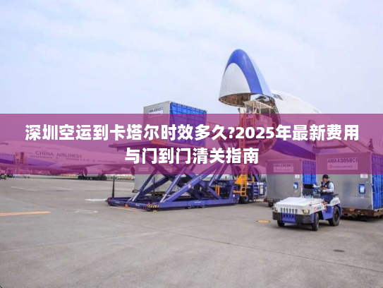 深圳空运到卡塔尔时效多久?2025年最新费用与门到门清关指南