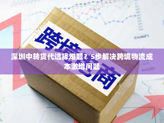 深圳中转货代选择难题？5步解决跨境物流成本激增问题