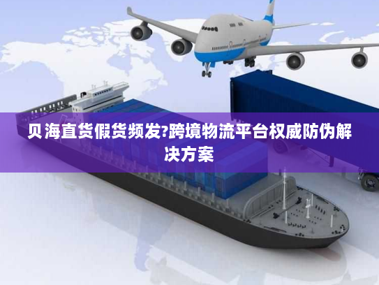 贝海直货假货频发?跨境物流平台权威防伪解决方案
