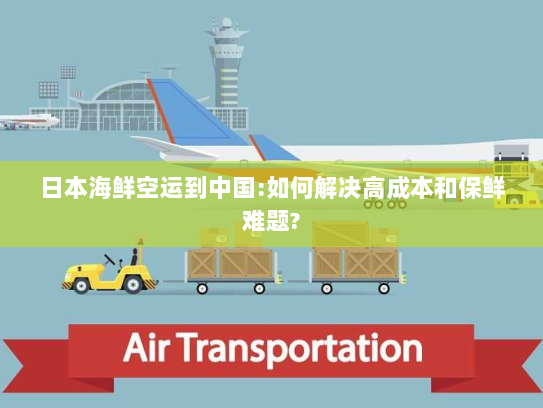 日本海鲜空运到中国:如何解决高成本和保鲜难题? 日本海鲜空运到中国:如何解决高成本和保鲜难题?