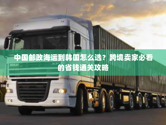 中国邮政海运到韩国怎么选?跨境卖家必看的省钱通关攻略 中国邮政海运到韩国怎么选?跨境卖家必看的省钱通关攻略