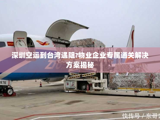 深圳空运到台湾遇阻?物业企业专属通关解决方案揭秘