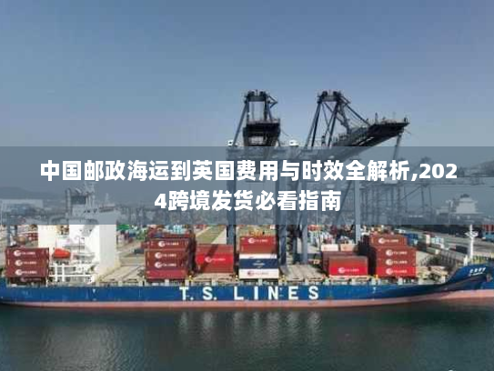 中国邮政海运到英国费用与时效全解析,2024跨境发货必看指南