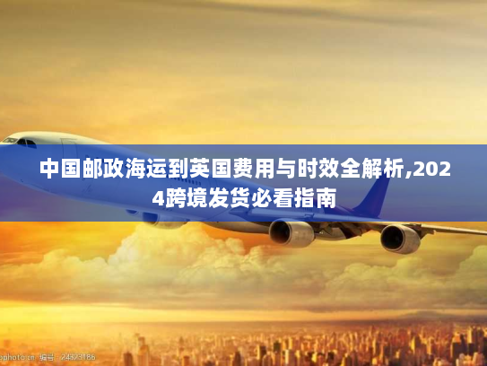 中国邮政海运到英国费用与时效全解析,2024跨境发货必看指南