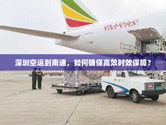 深圳空运到南通，如何确保高效时效保障？