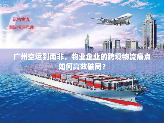 广州空运到南非，物业企业的跨境物流痛点如何高效破局？