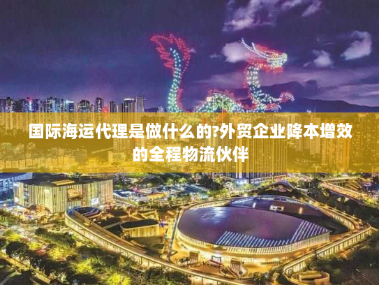 国际海运代理是做什么的?外贸企业降本增效的全程物流伙伴 国际海运代理是做什么的?外贸企业降本增效的全程物流伙伴