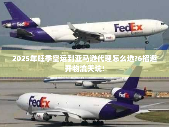 2025年旺季空运到亚马逊代理怎么选?6招避开物流天坑!