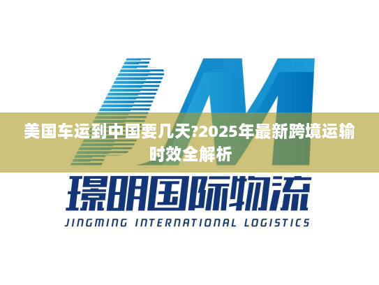 美国车运到中国要几天?2025年最新跨境运输时效全解析 美国车运到中国要几天?2025年最新跨境运输时效全解析