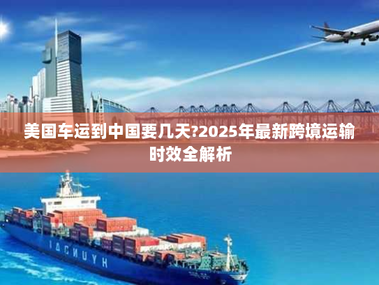 美国车运到中国要几天?2025年最新跨境运输时效全解析 美国车运到中国要几天?2025年最新跨境运输时效全解析