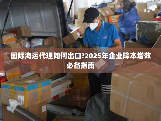 国际海运代理如何出口?2025年企业降本增效必备指南