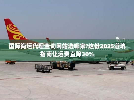 国际海运代理查询网站选哪家?这份2025避坑指南让运费直降30%