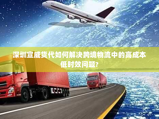 深圳宣威货代如何解决跨境物流中的高成本低时效问题?