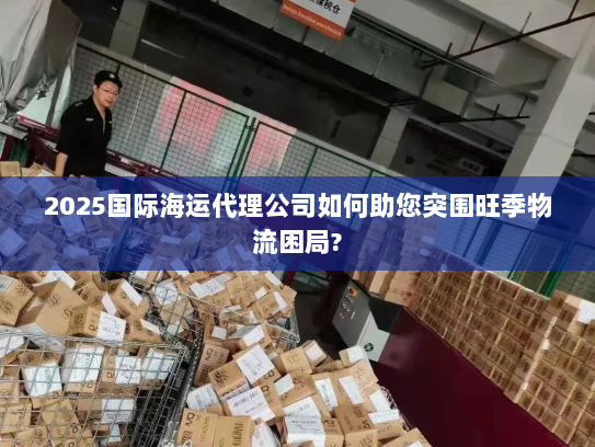 2025国际海运代理公司如何助您突围旺季物流困局?