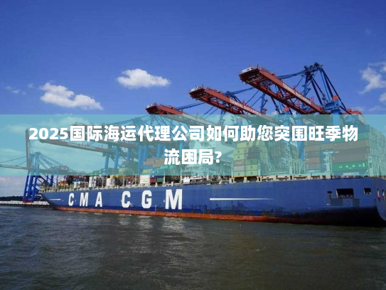2025国际海运代理公司如何助您突围旺季物流困局?