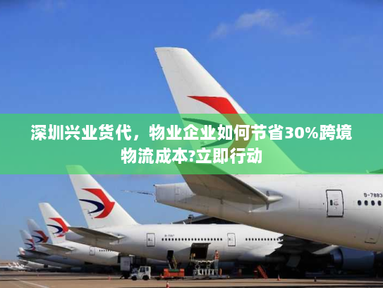 深圳兴业货代，物业企业如何节省30%跨境物流成本?立即行动