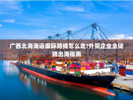 广西北海海运国际路线怎么走?外贸企业全链路出海指南 广西北海海运国际路线怎么走?外贸企业全链路出海指南