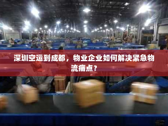 深圳空运到成都,物业企业如何解决紧急物流痛点? 深圳空运到成都,物业企业如何解决紧急物流痛点?