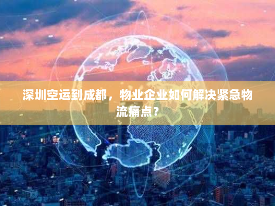 深圳空运到成都,物业企业如何解决紧急物流痛点? 深圳空运到成都,物业企业如何解决紧急物流痛点?