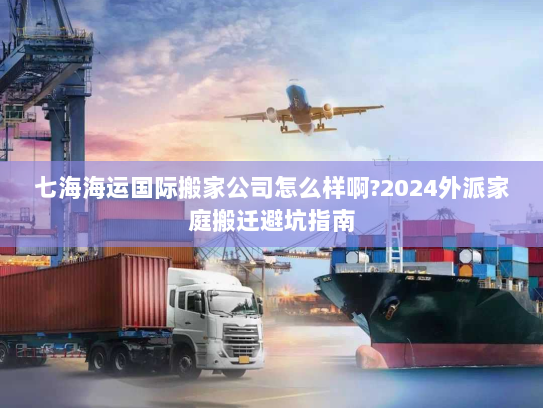 七海海运国际搬家公司怎么样啊?2024外派家庭搬迁避坑指南