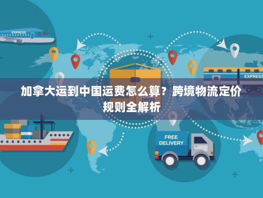 加拿大运到中国运费怎么算?跨境物流定价规则全解析 加拿大运到中国运费怎么算?跨境物流定价规则全解析