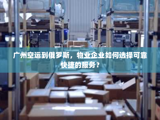 广州空运到俄罗斯,物业企业如何选择可靠快捷的服务? 广州空运到俄罗斯,物业企业如何选择可靠快捷的服务?