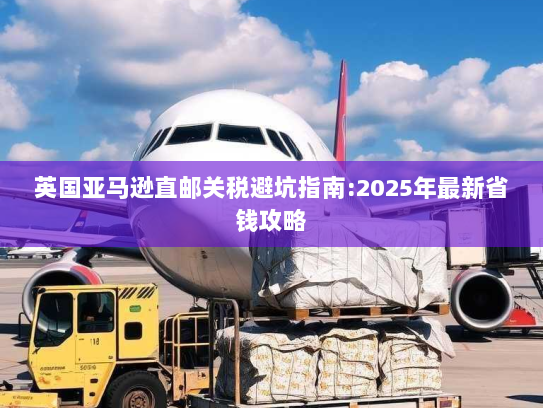 英国亚马逊直邮关税避坑指南:2025年最新省钱攻略 英国亚马逊直邮关税避坑指南:2025年最新省钱攻略