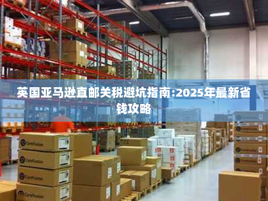 英国亚马逊直邮关税避坑指南:2025年最新省钱攻略 英国亚马逊直邮关税避坑指南:2025年最新省钱攻略
