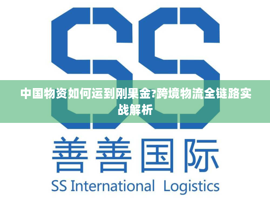 中国物资如何运到刚果金?跨境物流全链路实战解析 中国物资如何运到刚果金?跨境物流全链路实战解析