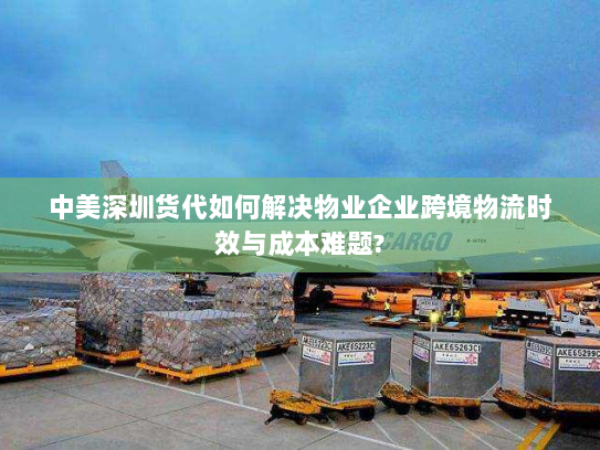 中美深圳货代如何解决物业企业跨境物流时效与成本难题? 中美深圳货代如何解决物业企业跨境物流时效与成本难题?