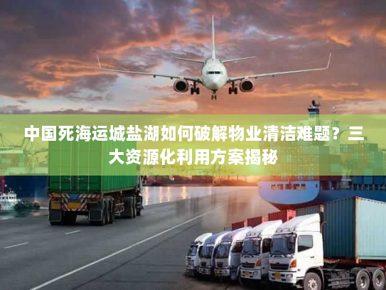 中国死海运城盐湖如何破解物业清洁难题?三大资源化利用方案揭秘 中国死海运城盐湖如何破解物业清洁难题?三大资源化利用方案揭秘