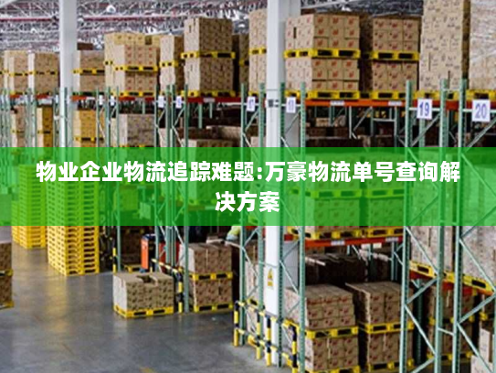 物业企业物流追踪难题:万豪物流单号查询解决方案