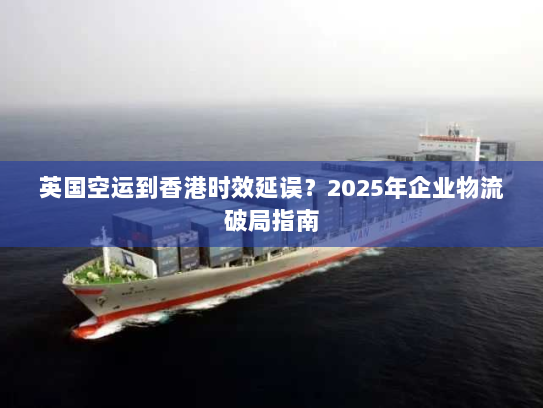 英国空运到香港时效延误?2025年企业物流破局指南 英国空运到香港时效延误?2025年企业物流破局指南