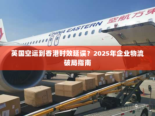 英国空运到香港时效延误?2025年企业物流破局指南 英国空运到香港时效延误?2025年企业物流破局指南
