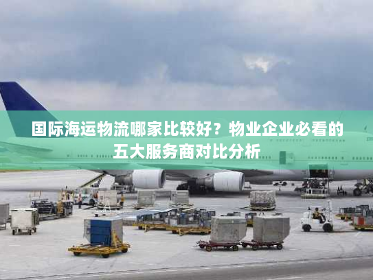 国际海运物流哪家比较好？物业企业必看的五大服务商对比分析