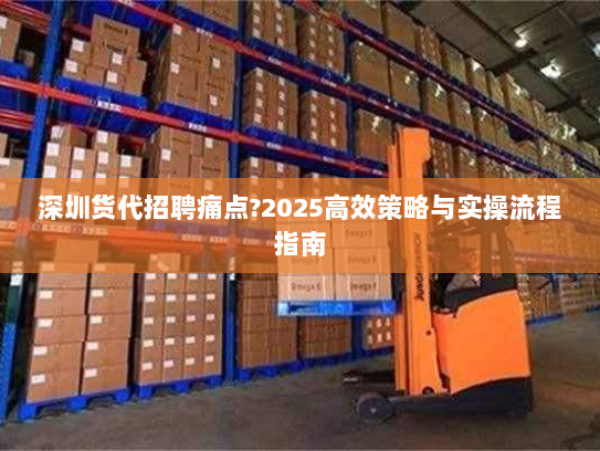 深圳货代招聘痛点?2025高效策略与实操流程指南