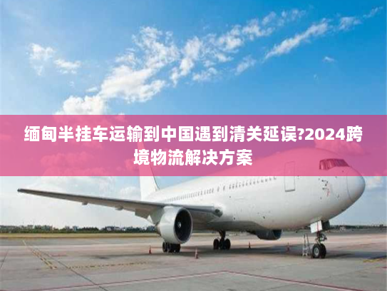 缅甸半挂车运输到中国遇到清关延误?2024跨境物流解决方案 缅甸半挂车运输到中国遇到清关延误?2024跨境物流解决方案