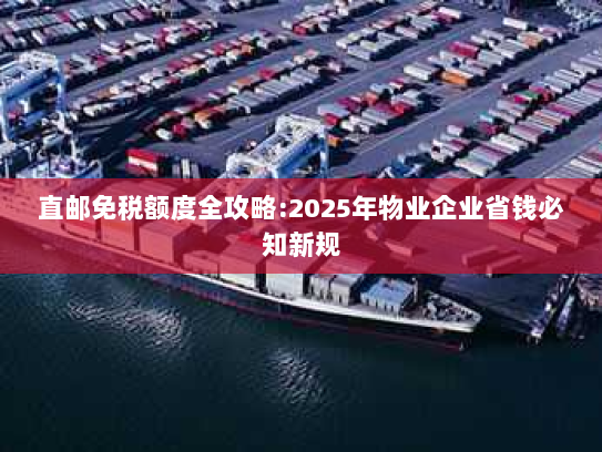 直邮免税额度全攻略:2025年物业企业省钱必知新规