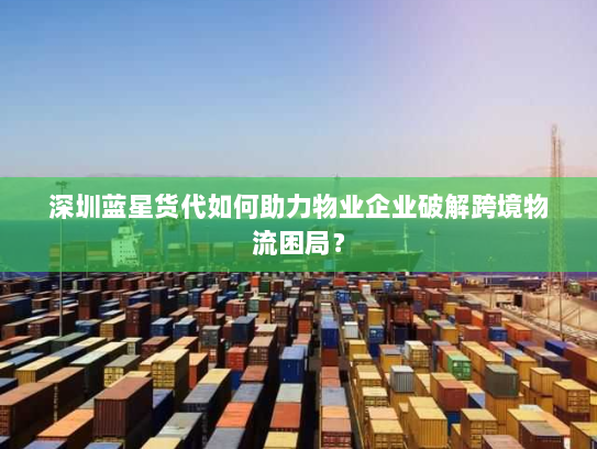 深圳蓝星货代如何助力物业企业破解跨境物流困局？