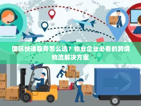国际快递服务怎么选？物业企业必看的跨境物流解决方案
