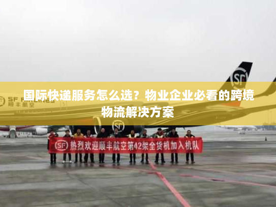国际快递服务怎么选？物业企业必看的跨境物流解决方案